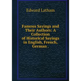 

Книга Famous Sayings and Their Authors: A Collection of Historical Sayings in English, French, German.