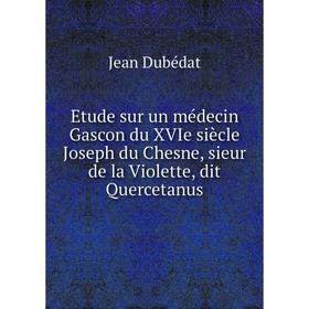 

Книга Etude sur un médecin Gascon du XVIe siècle Joseph du Chesne, sieur de la Violette, dit Quercetanus
