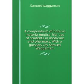 

Книга A compendium of botanic materia medica for use of students in medicine and pharmacy. With a glossary /by Samuel Waggaman.