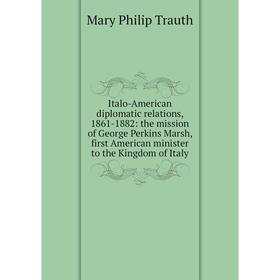 

Книга Italo-American diplomatic relations, 1861-1882: the mission of George Perkins Marsh, first American minister to the Kingdom of Italy