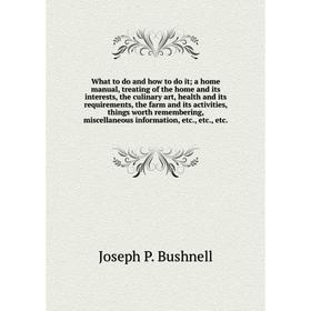 

What to do and how to do it; a home manual, treating of the home and its interests, the culinary art, health and its requirements, the farm and its ac