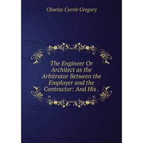 

Книга The Engineer Or Architect as the Arbitrator Between the Employer and the Contractor: And His.