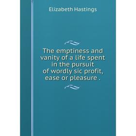 

Книга The emptiness and vanity of a life spent in the pursuit of wordly sic profit, ease or pleasure.