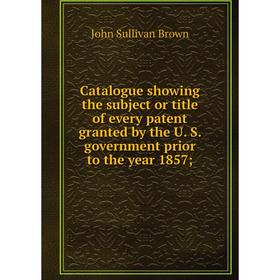 

Книга Catalogue showing the subject or title of every patent granted by the U. S. government prior to the year 1857;