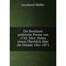 

Книга Die Breslauer politische Presse von 1742-1861: Nebst einem Überblick über die Dekade 1861-1871
