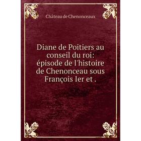 

Книга Diane de Poitiers au conseil du roi: épisode de l'histoire de Chenonceau sous François Ier et.
