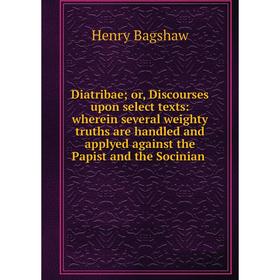 

Книга Diatribae; or, Discourses upon select texts: wherein several weighty truths are handled and applyed against the Papist and the Socinian