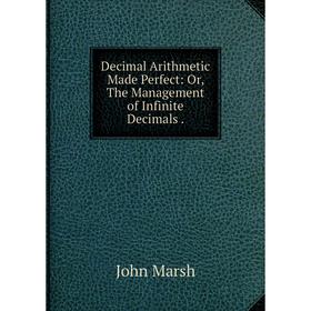 

Книга Decimal Arithmetic Made Perfect: Or, The Management of Infinite Decimals.