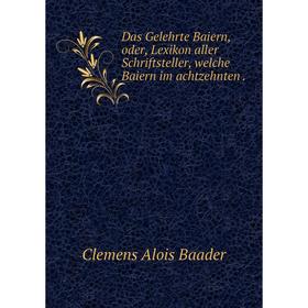 

Книга Das Gelehrte Baiern, oder, Lexikon aller Schriftsteller, welche Baiern im achtzehnten.
