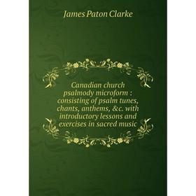 

Книга Canadian church psalmody microform: consisting of psalm tunes, chants, anthems, c. with introductory lessons and exercises in sacred music