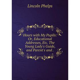 

Книга Hours with My Pupils: Or, Educational Addresses, Etc. The Young Lady's Guide, and Parent's and.