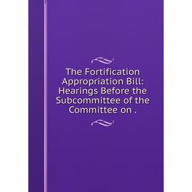 

Книга The Fortification Appropriation Bill: Hearings Before the Subcommittee of the Committee on.