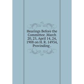 

Книга Hearings Before the Committee.March 20, 25, April 14, 24, 1908 on H. R. 14934, Provinding.