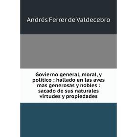 

Книга Govierno general, moral, y politico: hallado en las aves mas generosas y nobles: sacado de sus naturales virtudes y propiedades