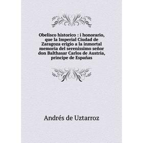 

Книга Obelisco historico: i honorario, que la Imperial Ciudad de Zaragoza erigio a la inmortal memoria del serenissimo señor don Balthasar Carlos de A