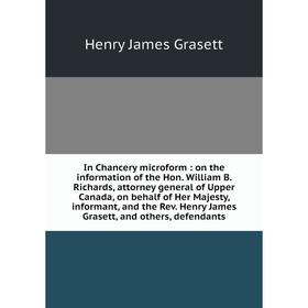 

Книга In Chancery microform: on the information of the Hon. William B. Richards, attorney general of Upper Canada, on behalf of Her Majesty, informant