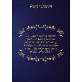 

Книга Fr. Rogeri Bacon Opera qud/25A1am hactenus inedita. Vol. I. containing I.--Opus tertium. II.--Opus minus. III.--Compendium philosophi./25A1