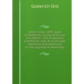 

Книга Voters' lists, 1878, town of Goderich, county of Huron microform: list of persons entitled to vote at municipal elections and elections to the L