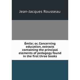 

Книга Émile; or, Concerning education, extracts containing the principal elements of pedagogy found in the first three books