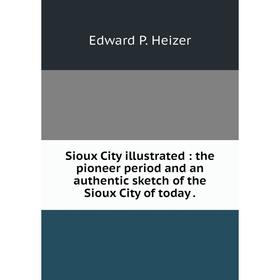 

Книга Sioux City illustrated: the pioneer period and an authentic sketch of the Sioux City of today.