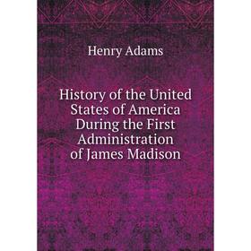 

Книга History of the United States of America During the First Administration of James Madison