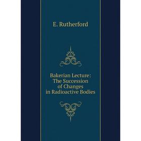 

Книга Bakerian Lecture: The Succession of Changes in Radioactive Bodies
