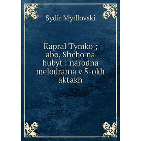 

Книга Kapral Tymko; abo, Shcho na hubyt: narodna melodrama v 5-okh aktakh