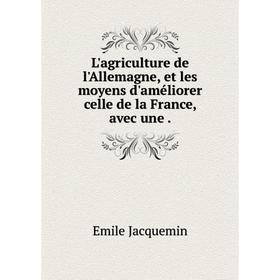 

Книга L'agriculture de l'Allemagne, et les moyens d'améliorer celle de la France, avec une.