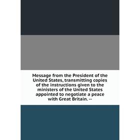 

Книга Message from the President of the United States, transmitting copies of the instructions given to the ministers of the United States appointed t