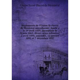 

Книга Règlements de l'Union St-Pierre de Montréal microforme: fondé e le 19 avril 1859, incorporée le 9 juin 1862, divers actes refondus, 2 avril 1890