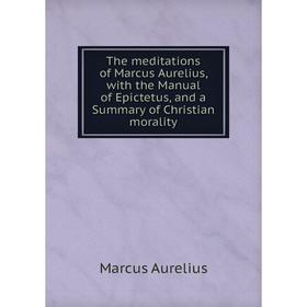 

Книга The meditations of Marcus Aurelius, with the Manual of Epictetus, and a Summary of Christian morality