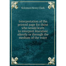 

Книга Interpretation of the printed page for those who would learn to interpret literature silently or through the medium of the voice