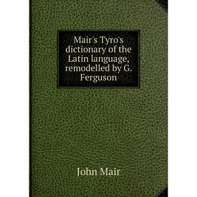 

Книга Mair's Tyro's dictionary of the Latin language, remodelled by G. Ferguson