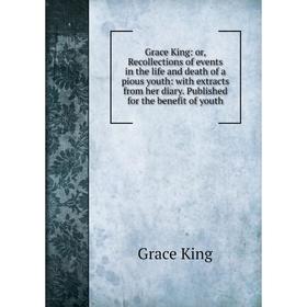 

Книга Grace King: or, Recollections of events in the life and death of a pious youth: with extracts from her diary. Published for the benefit of youth