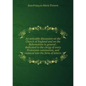 

Книга An amicable discussion on the Church of England and on the Reformation in general: dedicated to the clergy of every Protestant communion, and re