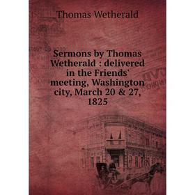 

Книга Sermons by Thomas Wetherald: delivered in the Friends' meeting, Washington city, March 20 & 27, 1825