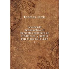 

Книга Liciones de mathematica: O elementos generales de arithmetica, y algebra para el uso de la clase 1