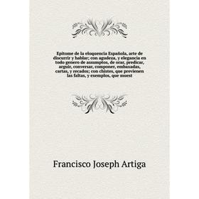 

Epitome de la eloquencia Española, arte de discurrir y hablar; con agudeza, y elegancia en todo genero de assumptos, de orar, predicar