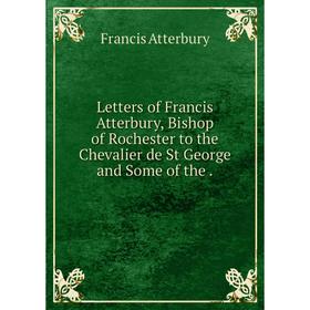 

Книга Letters of Francis Atterbury, Bishop of Rochester to the Chevalier de St George and Some of the.
