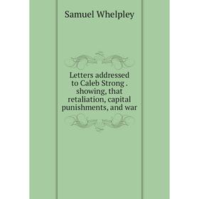

Книга Letters addressed to Caleb Strong. showing, that retaliation, capital punishments, and war