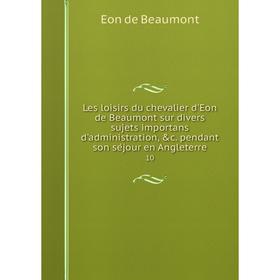 

Книга Les loisirs du chevalier d'Eon de Beaumont sur divers sujets importans d'administration, c. pendant son séjour en Angleterre 10