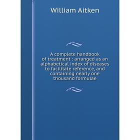 

Книга A complete handbook of treatment: arranged as an alphabetical index of diseases to facilitate reference, and containing nearly one thousand form