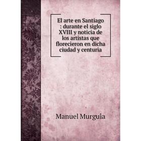 

Книга El arte en Santiago: durante el siglo XVIII y noticia de los artistas que florecieron en dicha ciudad y centuria