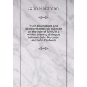 

Книга Truth triumphant and misrepresentation exposed on the rule of faith, in a winter evening dialogue between John Hardman and John Cardwell