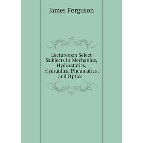 

Книга Lectures on Select Subjects in Mechanics, Hydrostatics, Hydraulics, Pneumatics, and Optics.