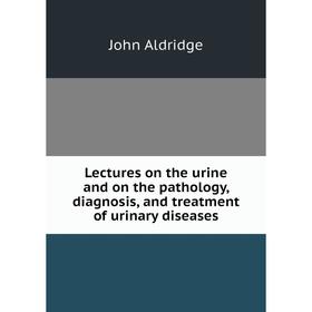 

Книга Lectures on the urine and on the pathology, diagnosis, and treatment of urinary diseases