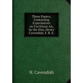 

Книга Three Papers, Containing Experiments on Factitious Air, by the Hon. Henry Cavendish, F. R. S.