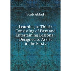 

Книга Learning to Think: Consisting of Easy and Entertaining Lessons; Designed to Assist in the First.