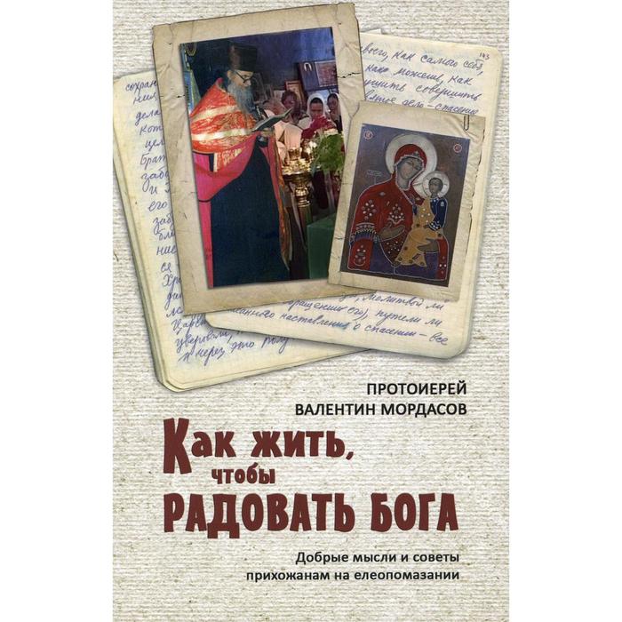 

Как жить, чтобы радовать Бога. Добрые мысли и советы прихожанам на елеопомазании. Мордасов В., протоиерей