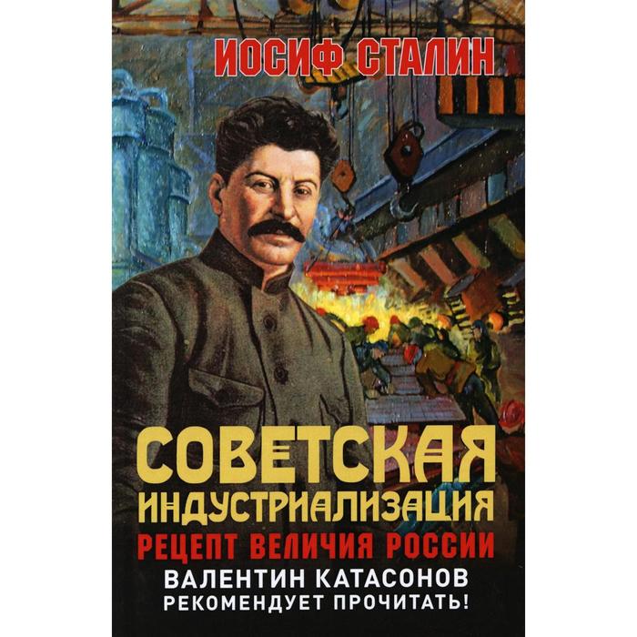 

Советская индустриализация. Рецепт величия России 2-е издание. предисловие В. Ю. Катасонова. Сталин И. В.